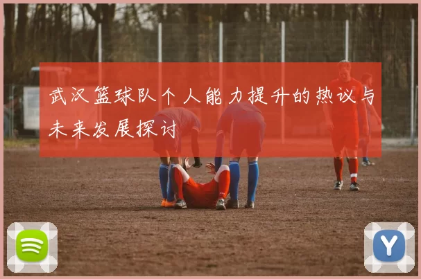 武汉篮球队个人能力提升的热议与未来发展探讨