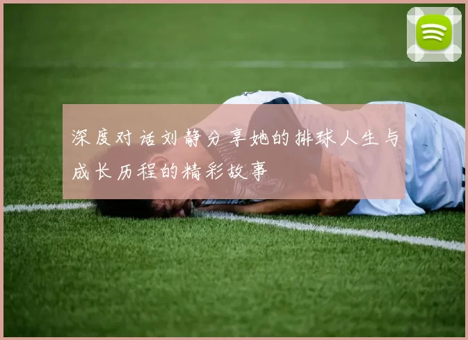 深度对话刘静分享她的排球人生与成长历程的精彩故事