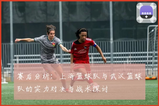 赛后分析：上海篮球队与武汉篮球队的实力对决与战术探讨