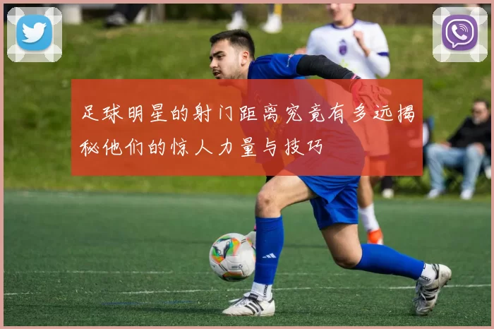 足球明星的射门距离究竟有多远揭秘他们的惊人力量与技巧