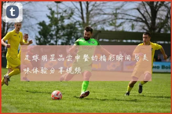 足球明星品尝中餐的精彩瞬间与美味体验分享视频