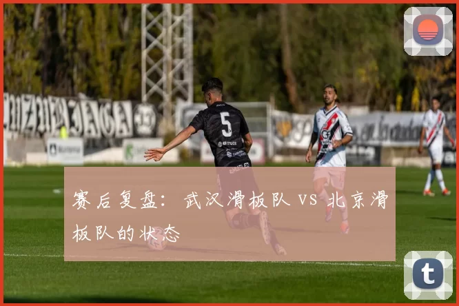 赛后复盘：武汉滑板队 vs 北京滑板队的状态